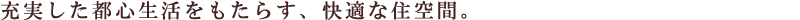 充実した都心生活をもたらす、快適な住空間。