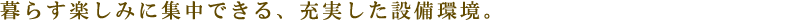暮らす楽しみに集中できる、充実した設備環境。