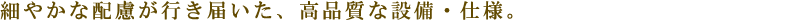 細やかな配慮が行き届いた、高品質な設備・仕様。
