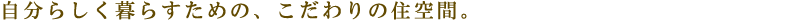 自分らしく暮らすための、こだわりの住空間。