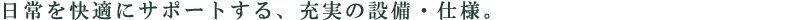日常を快適にサポートする、充実の設備・仕様。