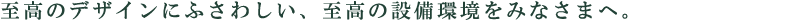 至高のデザインにふさわしい、至高の設備環境をみなさまへ。
