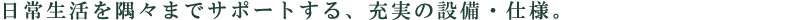 日常生活を隅々までサポートする、充実の設備・仕様。